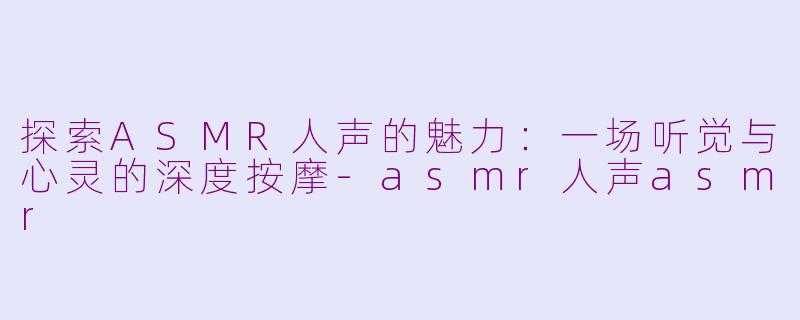 探索ASMR人声的魅力：一场听觉与心灵的深度按摩-asmr人声asmr