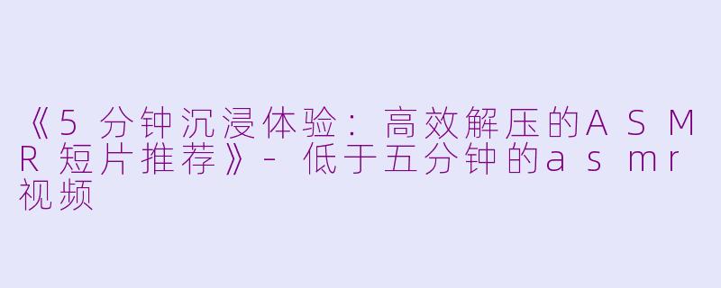 《5分钟沉浸体验：高效解压的ASMR短片推荐》-低于五分钟的asmr视频