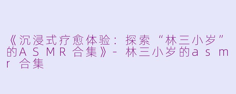 《沉浸式疗愈体验：探索“林三小岁”的ASMR合集》-林三小岁的asmr合集