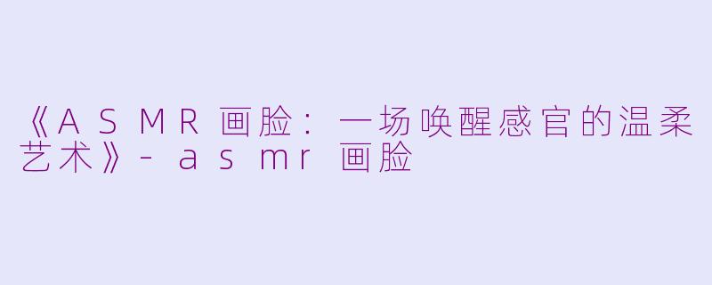 《ASMR画脸：一场唤醒感官的温柔艺术》-asmr画脸