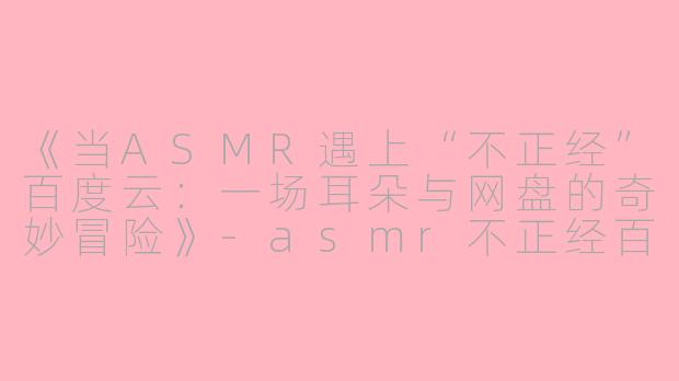 《当ASMR遇上“不正经”百度云：一场耳朵与网盘的奇妙冒险》-asmr不正经百度云