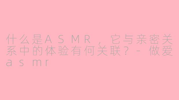 什么是ASMR，它与亲密关系中的体验有何关联？-做爱asmr