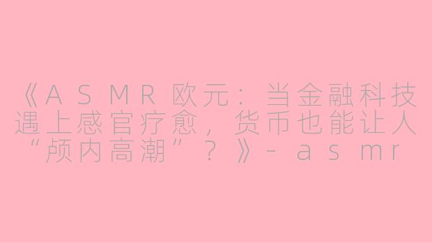 《ASMR欧元：当金融科技遇上感官疗愈，货币也能让人“颅内高潮”？》-asmr欧元