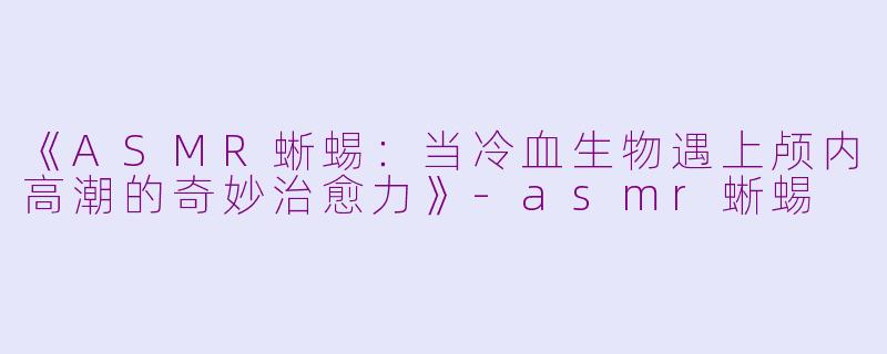 《ASMR蜥蜴：当冷血生物遇上颅内高潮的奇妙治愈力》-asmr蜥蜴