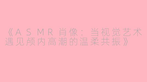 《ASMR肖像：当视觉艺术遇见颅内高潮的温柔共振》