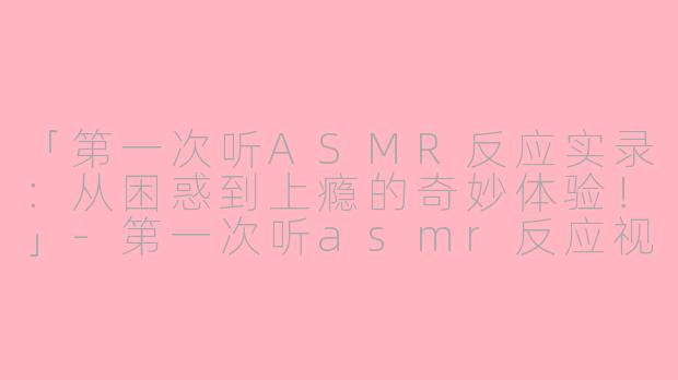 「第一次听ASMR反应实录：从困惑到上瘾的奇妙体验！」-第一次听asmr反应视频