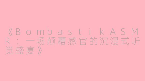 《BombastikASMR：一场颠覆感官的沉浸式听觉盛宴》