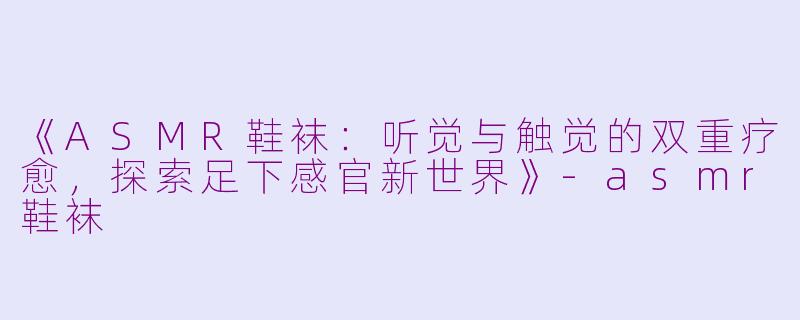 《ASMR鞋袜：听觉与触觉的双重疗愈，探索足下感官新世界》-asmr鞋袜