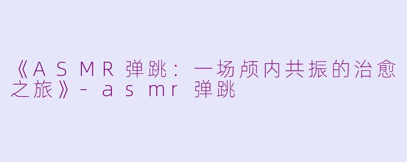 《ASMR弹跳：一场颅内共振的治愈之旅》-asmr弹跳