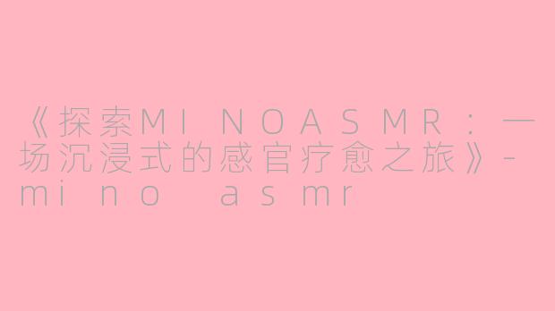 《探索MINOASMR：一场沉浸式的感官疗愈之旅》-mino asmr