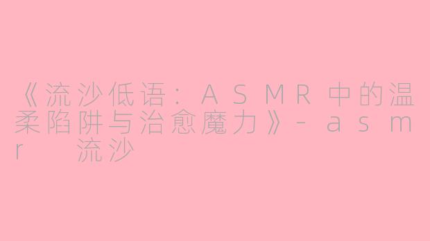 《流沙低语：ASMR中的温柔陷阱与治愈魔力》-asmr 流沙