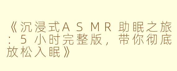 《沉浸式ASMR助眠之旅：5小时完整版，带你彻底放松入眠》