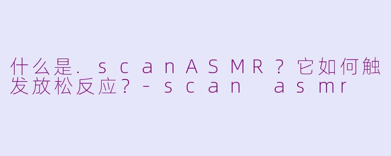 什么是.scanASMR？它如何触发放松反应？-scan asmr