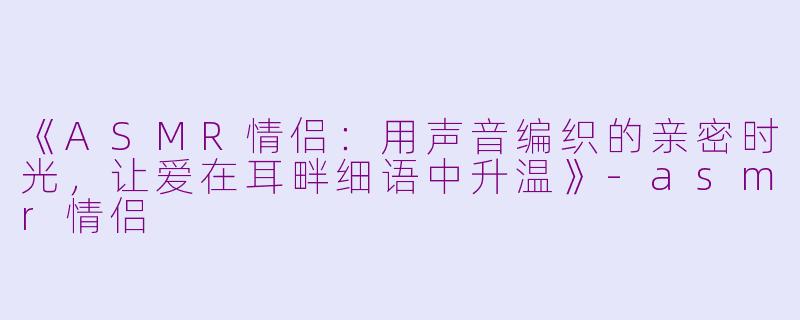 《ASMR情侣:用声音编织的亲密时光,让爱在耳畔细语中升温》