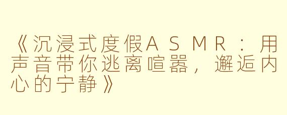 《沉浸式度假ASMR：用声音带你逃离喧嚣，邂逅内心的宁静》
