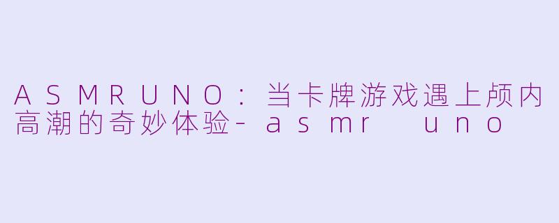 ASMRUNO：当卡牌游戏遇上颅内高潮的奇妙体验-asmr uno
