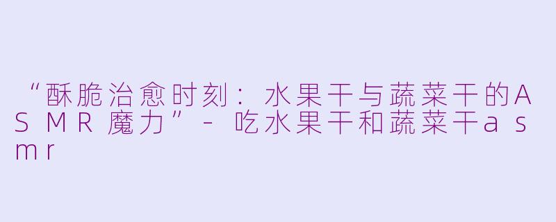 “酥脆治愈时刻：水果干与蔬菜干的ASMR魔力”-吃水果干和蔬菜干asmr