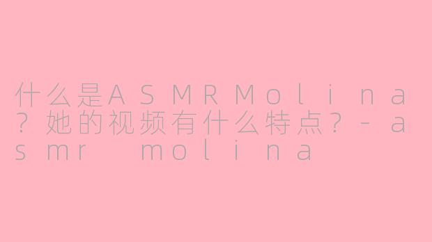 什么是ASMRMolina？她的视频有什么特点？-asmr molina
