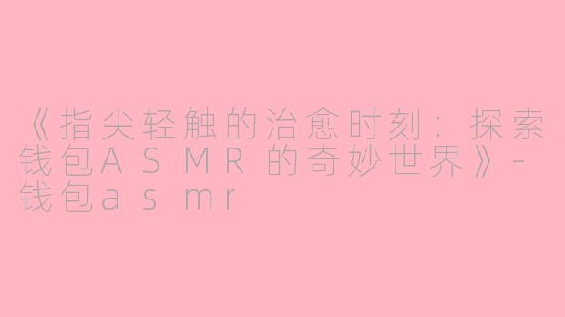 《指尖轻触的治愈时刻：探索钱包ASMR的奇妙世界》-钱包asmr