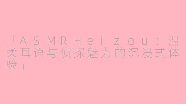 「ASMRHeizou：温柔耳语与侦探魅力的沉浸式体验」
