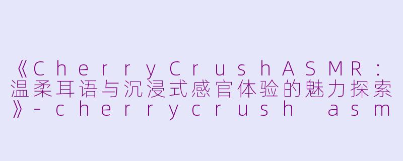 《CherryCrushASMR：温柔耳语与沉浸式感官体验的魅力探索》-cherrycrush asmr