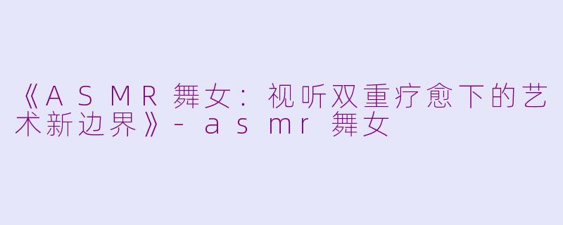 《ASMR舞女：视听双重疗愈下的艺术新边界》-asmr舞女