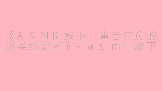 《ASMR殿下：声音疗愈的温柔统治者》-asmr殿下