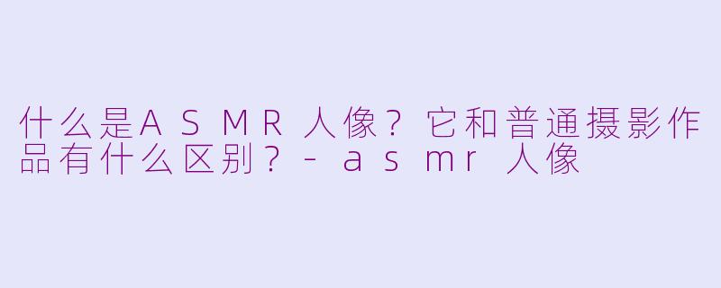 什么是ASMR人像？它和普通摄影作品有什么区别？-asmr人像