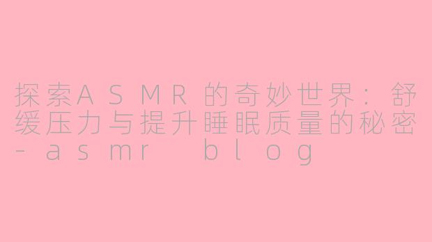 探索ASMR的奇妙世界：舒缓压力与提升睡眠质量的秘密-asmr blog