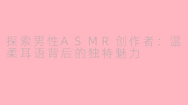 探索男性ASMR创作者：温柔耳语背后的独特魅力