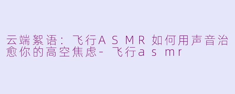 云端絮语：飞行ASMR如何用声音治愈你的高空焦虑-飞行asmr