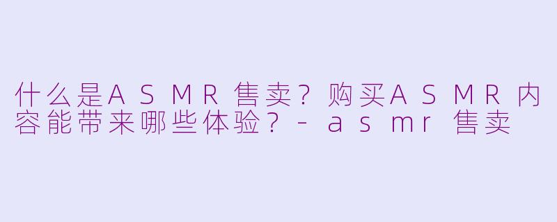什么是ASMR售卖？购买ASMR内容能带来哪些体验？-asmr售卖