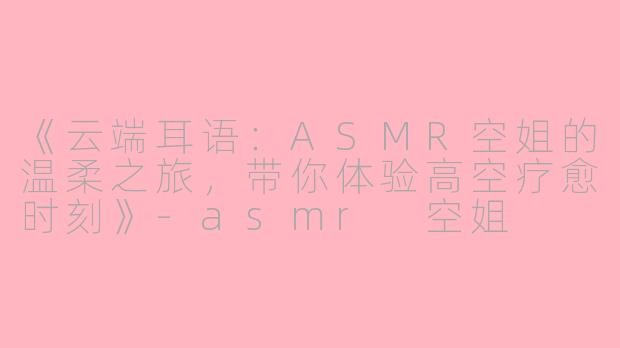 《云端耳语：ASMR空姐的温柔之旅，带你体验高空疗愈时刻》-asmr 空姐
