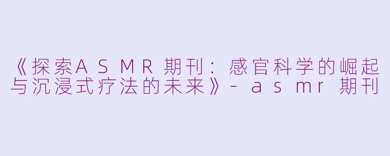 《探索ASMR期刊：感官科学的崛起与沉浸式疗法的未来》-asmr期刊