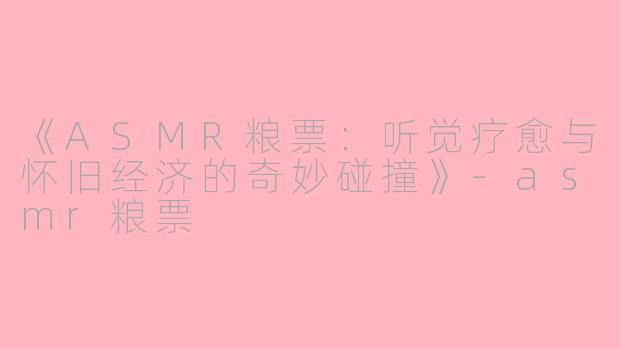 《ASMR粮票：听觉疗愈与怀旧经济的奇妙碰撞》-asmr粮票