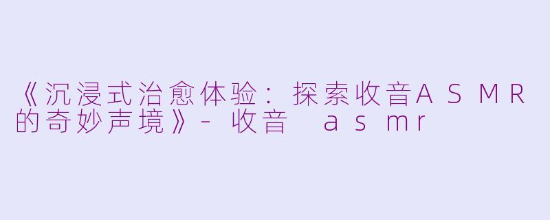 《沉浸式治愈体验：探索收音ASMR的奇妙声境》-收音 asmr