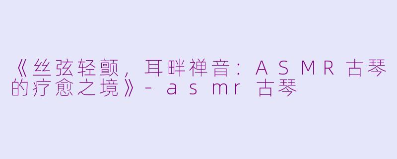 《丝弦轻颤，耳畔禅音：ASMR古琴的疗愈之境》-asmr古琴