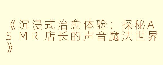 《沉浸式治愈体验：探秘ASMR店长的声音魔法世界》