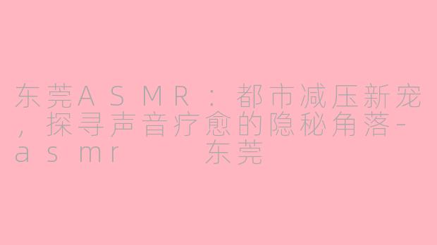 东莞ASMR：都市减压新宠，探寻声音疗愈的隐秘角落-asmr  东莞