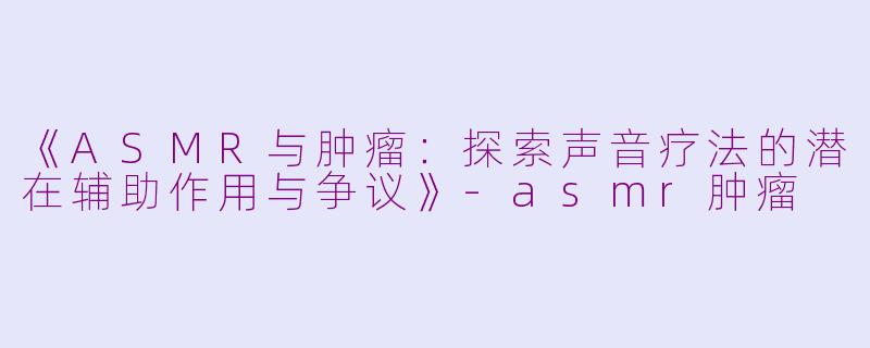 《ASMR与肿瘤：探索声音疗法的潜在辅助作用与争议》-asmr肿瘤