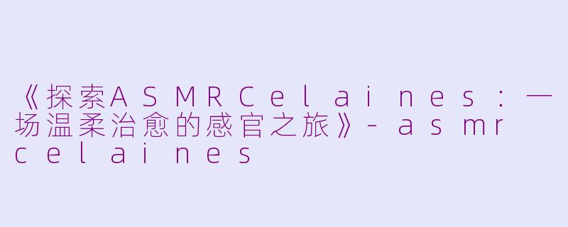《探索ASMRCelaines：一场温柔治愈的感官之旅》-asmr celaines