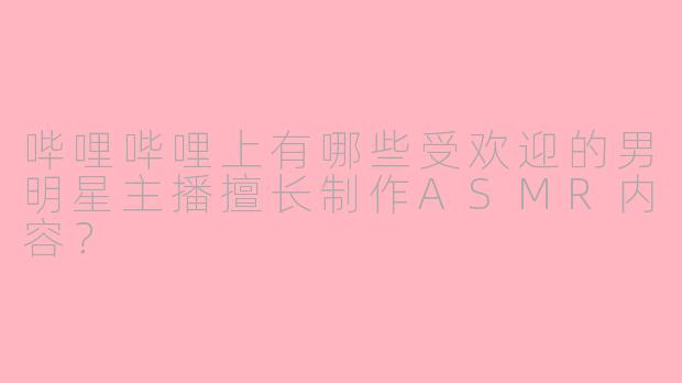 哔哩哔哩上有哪些受欢迎的男明星主播擅长制作ASMR内容？