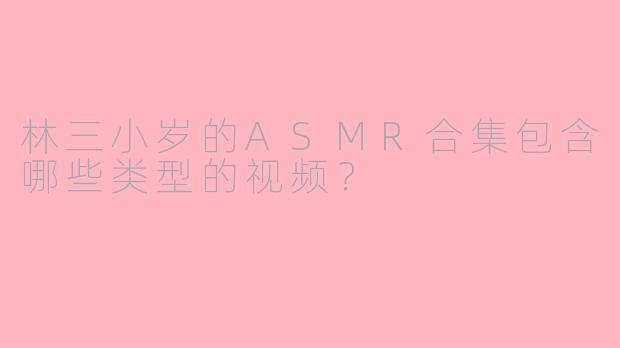 林三小岁的ASMR合集包含哪些类型的视频？