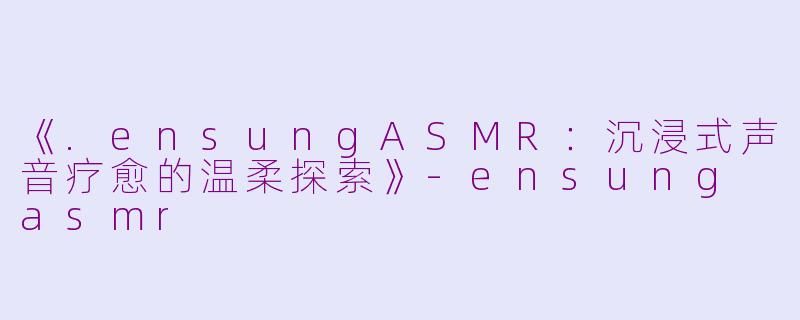 《.ensungASMR：沉浸式声音疗愈的温柔探索》-ensung asmr
