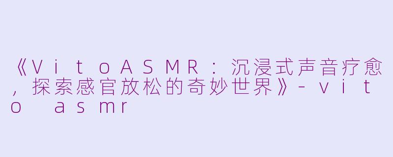 《VitoASMR：沉浸式声音疗愈，探索感官放松的奇妙世界》-vito asmr