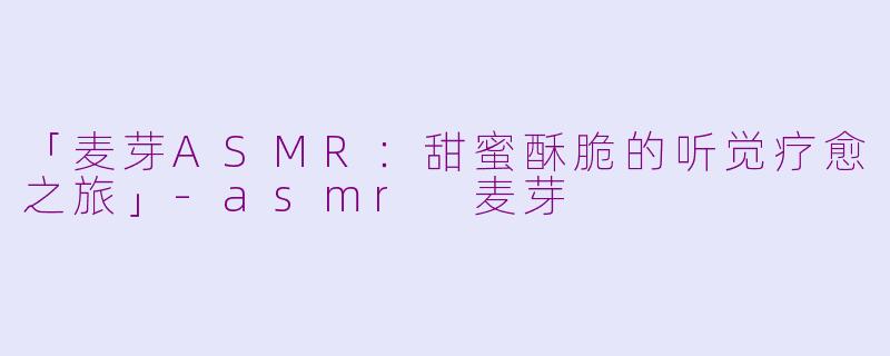 「麦芽ASMR：甜蜜酥脆的听觉疗愈之旅」-asmr 麦芽