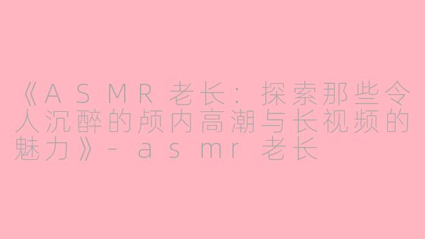 《ASMR老长：探索那些令人沉醉的颅内高潮与长视频的魅力》-asmr老长