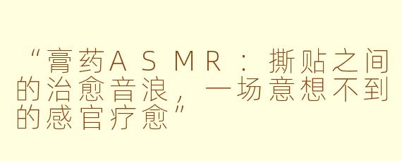 “膏药ASMR：撕贴之间的治愈音浪，一场意想不到的感官疗愈”