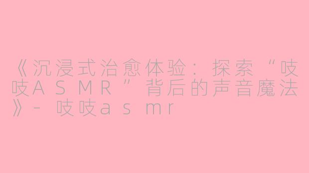 《沉浸式治愈体验：探索“吱吱ASMR”背后的声音魔法》-吱吱asmr