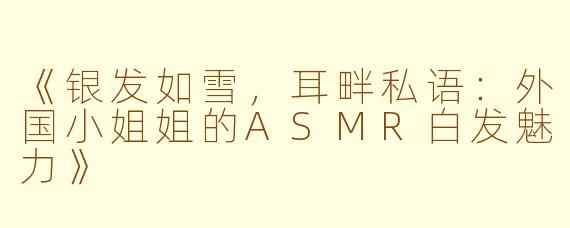 《银发如雪，耳畔私语：外国小姐姐的ASMR白发魅力》